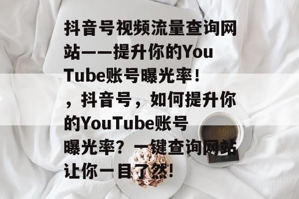 抖音号视频流量查询网站——提升你的YouTube账号曝光率!,抖音号,如何提升你的YouTube账号曝光率?一键查询网站让你一目了然! 抖音号视频流量查询网站——提升你的YouTube账号曝光率!,抖音号,如何提升你的YouTube账号曝光率?一键查询网站让你一目了然!