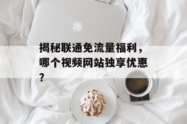 揭秘联通免流量福利，哪个视频网站独享优惠？