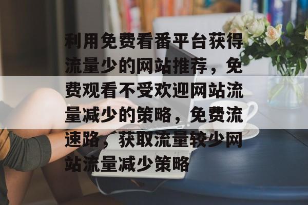 利用免费看番平台获得流量少的网站推荐,免费观看不受欢迎网站流量减少的策略,免费流速路,获取流量较少网站流量减少策略 利用免费看番平台获得流量少的网站推荐,免费观看不受欢迎网站流量减少的策略,免费流速路,获取流量较少网站流量减少策略