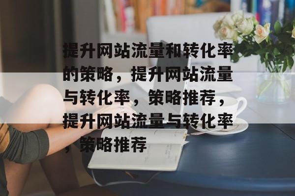 提升网站流量和转化率的策略,提升网站流量与转化率,策略推荐,提升网站流量与转化率,策略推荐 提升网站流量和转化率的策略,提升网站流量与转化率,策略推荐,提升网站流量与转化率,策略推荐
