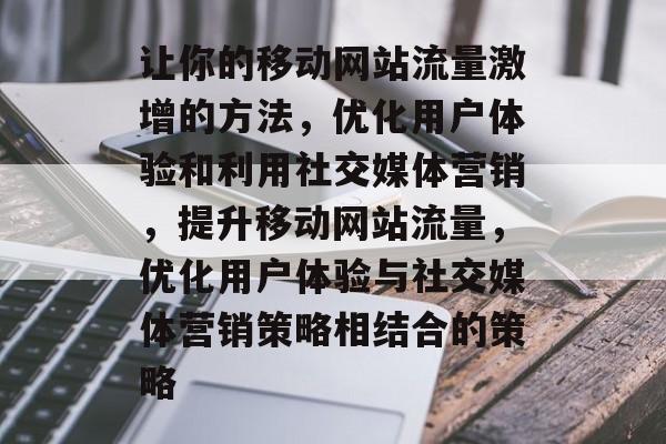 让你的移动网站流量激增的方法，优化用户体验和利用社交媒体营销，提升移动网站流量，优化用户体验与社交媒体营销策略相结合的策略