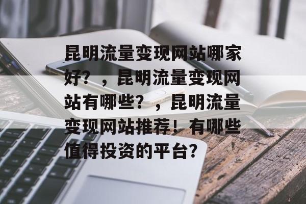 昆明流量变现网站哪家好?,昆明流量变现网站有哪些?,昆明流量变现网站推荐!有哪些值得投资的平台? 昆明流量变现网站哪家好?,昆明流量变现网站有哪些?,昆明流量变现网站推荐!有哪些值得投资的平台?