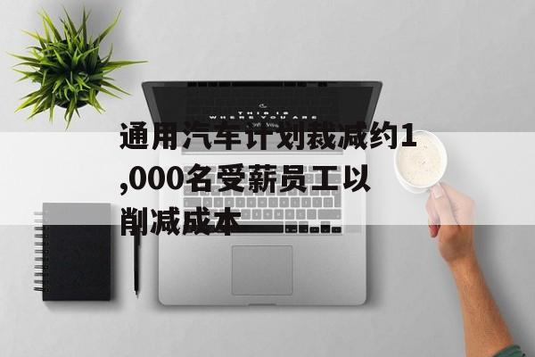 通用汽车计划裁减约1,000名受薪员工以削减成本 通用汽车计划裁减约1,000名受薪员工以削减成本
