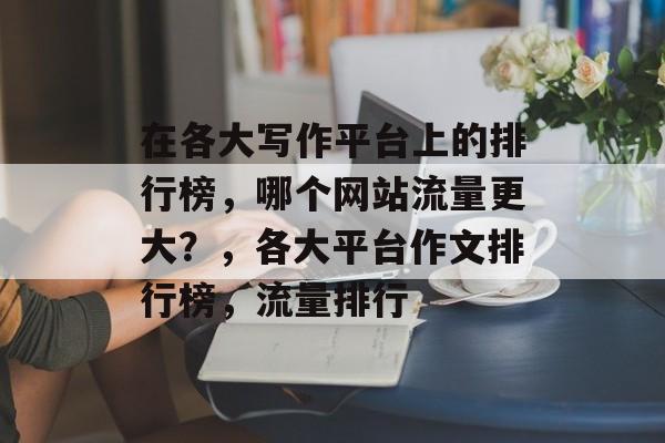 在各大写作平台上的排行榜,哪个网站流量更大?,各大平台作文排行榜,流量排行 在各大写作平台上的排行榜,哪个网站流量更大?,各大平台作文排行榜,流量排行