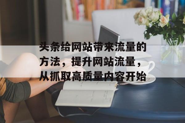 头条给网站带来流量的方法,提升网站流量,从抓取高质量内容开始 头条给网站带来流量的方法,提升网站流量,从抓取高质量内容开始