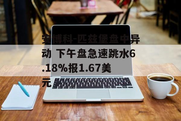 安博科-匹兹堡盘中异动 下午盘急速跳水6.18%报1.67美元 安博科-匹兹堡盘中异动 下午盘急速跳水6.18%报1.67美元