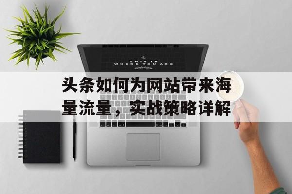 头条如何为网站带来海量流量,实战策略详解 头条如何为网站带来海量流量,实战策略详解