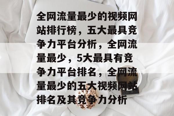 全网流量最少的视频网站排行榜,五大最具竞争力平台分析,全网流量最少,5大最具有竞争力平台排名,全网流量最少的五大视频网站排名及其竞争力分析 全网流量最少的视频网站排行榜,五大最具竞争力平台分析,全网流量最少,5大最具有竞争力平台排名,全网流量最少的五大视频网站排名及其竞争力分析