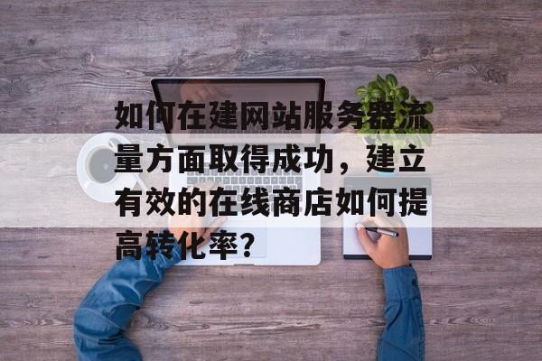 如何在建网站服务器流量方面取得成功,建立有效的在线商店如何提高转化率? 如何在建网站服务器流量方面取得成功,建立有效的在线商店如何提高转化率?