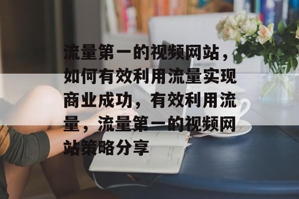 流量第一的视频网站,如何有效利用流量实现商业成功,有效利用流量,流量第一的视频网站策略分享 流量第一的视频网站,如何有效利用流量实现商业成功,有效利用流量,流量第一的视频网站策略分享