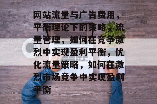 网站流量与广告费用,平衡理论下的策略,流量管理,如何在竞争激烈中实现盈利平衡,优化流量策略,如何在激烈市场竞争中实现盈利平衡 网站流量与广告费用,平衡理论下的策略,流量管理,如何在竞争激烈中实现盈利平衡,优化流量策略,如何在激烈市场竞争中实现盈利平衡
