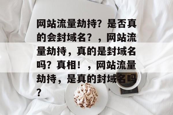 网站流量劫持?是否真的会封域名?,网站流量劫持,真的是封域名吗?真相!,网站流量劫持,是真的封域名吗? 网站流量劫持?是否真的会封域名?,网站流量劫持,真的是封域名吗?真相!,网站流量劫持,是真的封域名吗?