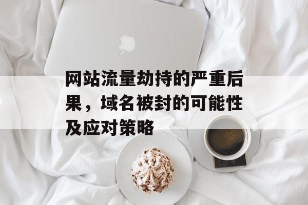 网站流量劫持的严重后果,域名被封的可能性及应对策略 网站流量劫持的严重后果,域名被封的可能性及应对策略