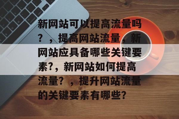 新网站可以提高流量吗?,提高网站流量,新网站应具备哪些关键要素?,新网站如何提高流量?,提升网站流量的关键要素有哪些? 新网站可以提高流量吗?,提高网站流量,新网站应具备哪些关键要素?,新网站如何提高流量?,提升网站流量的关键要素有哪些?