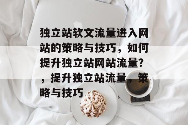 独立站软文流量进入网站的策略与技巧,如何提升独立站网站流量?,提升独立站流量,策略与技巧 独立站软文流量进入网站的策略与技巧,如何提升独立站网站流量?,提升独立站流量,策略与技巧