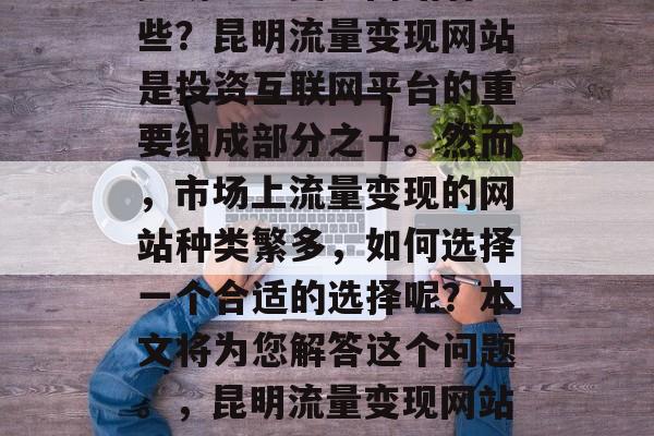 昆明流量变现网站有哪些?昆明流量变现网站是投资互联网平台的重要组成部分之一。然而,市场上流量变现的网站种类繁多,如何选择一个合适的选择呢?本文将为您解答这个问题。,昆明流量变现网站排行榜 昆明流量变现网站有哪些?昆明流量变现网站是投资互联网平台的重要组成部分之一。然而,市场上流量变现的网站种类繁多,如何选择一个合适的选择呢?本文将为您解答这个问题。,昆明流量变现网站排行榜
