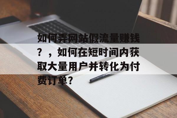如何弄网站假流量赚钱?,如何在短时间内获取大量用户并转化为付费订单? 如何弄网站假流量赚钱?,如何在短时间内获取大量用户并转化为付费订单?