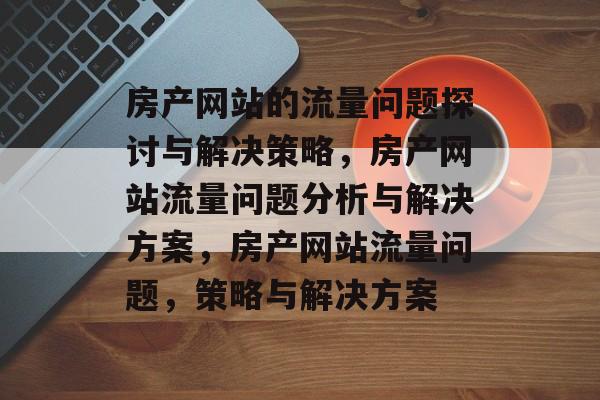 房产网站的流量问题探讨与解决策略,房产网站流量问题分析与解决方案,房产网站流量问题,策略与解决方案 房产网站的流量问题探讨与解决策略,房产网站流量问题分析与解决方案,房产网站流量问题,策略与解决方案
