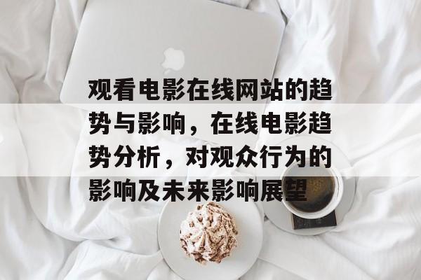 观看电影在线网站的趋势与影响,在线电影趋势分析,对观众行为的影响及未来影响展望 观看电影在线网站的趋势与影响,在线电影趋势分析,对观众行为的影响及未来影响展望