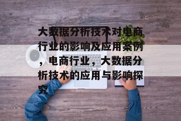 大数据分析技术对电商行业的影响及应用案例,电商行业,大数据分析技术的应用与影响探究 大数据分析技术对电商行业的影响及应用案例,电商行业,大数据分析技术的应用与影响探究