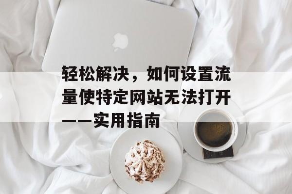 轻松解决,如何设置流量使特定网站无法打开——实用指南 轻松解决,如何设置流量使特定网站无法打开——实用指南