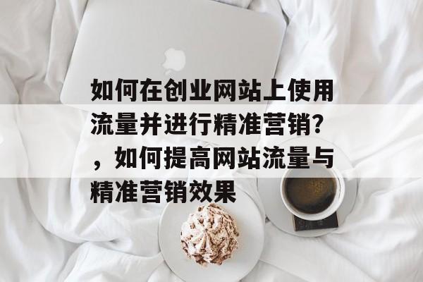 如何在创业网站上使用流量并进行精准营销?,如何提高网站流量与精准营销效果 如何在创业网站上使用流量并进行精准营销?,如何提高网站流量与精准营销效果