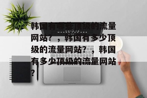 韩国有哪些顶级的流量网站?,韩国有多少顶级的流量网站?,韩国有多少顶级的流量网站? 韩国有哪些顶级的流量网站?,韩国有多少顶级的流量网站?,韩国有多少顶级的流量网站?