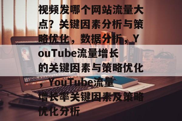 视频发哪个网站流量大点？关键因素分析与策略优化，数据分析，YouTube流量增长的关键因素与策略优化，YouTube流量增长率关键因素及策略优化分析