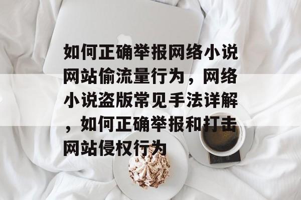 如何正确举报网络小说网站偷流量行为,网络小说盗版常见手法详解,如何正确举报和打击网站侵权行为 如何正确举报网络小说网站偷流量行为,网络小说盗版常见手法详解,如何正确举报和打击网站侵权行为