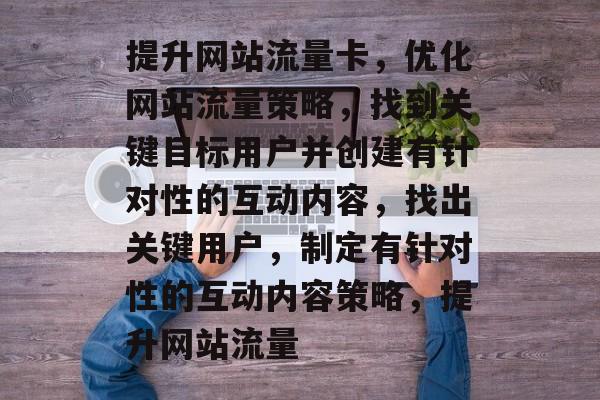 提升网站流量卡,优化网站流量策略,找到关键目标用户并创建有针对性的互动内容,找出关键用户,制定有针对性的互动内容策略,提升网站流量 提升网站流量卡,优化网站流量策略,找到关键目标用户并创建有针对性的互动内容,找出关键用户,制定有针对性的互动内容策略,提升网站流量
