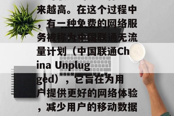 在当今互联网世界中,随着移动设备的普及和互联网服务的发展,用户对联通的服务体验越来越高。在这个过程中,有一种免费的网络服务被称为中国联通无流量计划(中国联通China Unplugged),它旨在为用户提供更好的网络体验,减少用户的移动数据使用。,中国联通中国Unplugged,让网络无忧,降低数据负担 在当今互联网世界中,随着移动设备的普及和互联网服务的发展,用户对联通的服务体验越来越高。在这个过程中,有一种免费的网络服务被称为中国联通无流量计划(中国联通China Unplugged),它旨在为用户提供更好的网络体验,减少用户的移动数据使用。,中国联通中国Unplugged,让网络无忧,降低数据负担