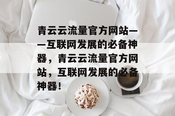 青云云流量官方网站——互联网发展的必备神器,青云云流量官方网站,互联网发展的必备神器! 青云云流量官方网站——互联网发展的必备神器,青云云流量官方网站,互联网发展的必备神器!