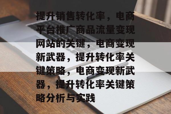 提升销售转化率,电商平台推广商品流量变现网站的关键,电商变现新武器,提升转化率关键策略,电商变现新武器,提升转化率关键策略分析与实践 提升销售转化率,电商平台推广商品流量变现网站的关键,电商变现新武器,提升转化率关键策略,电商变现新武器,提升转化率关键策略分析与实践