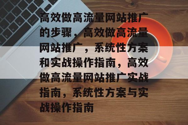 高效做高流量网站推广的步骤,高效做高流量网站推广,系统性方案和实战操作指南,高效做高流量网站推广实战指南,系统性方案与实战操作指南 高效做高流量网站推广的步骤,高效做高流量网站推广,系统性方案和实战操作指南,高效做高流量网站推广实战指南,系统性方案与实战操作指南