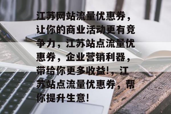 江苏网站流量优惠券,让你的商业活动更有竞争力,江苏站点流量优惠券,企业营销利器,带给你更多收益!,江苏站点流量优惠券,帮你提升生意! 江苏网站流量优惠券,让你的商业活动更有竞争力,江苏站点流量优惠券,企业营销利器,带给你更多收益!,江苏站点流量优惠券,帮你提升生意!