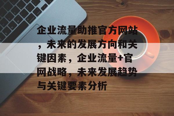 企业流量助推官方网站,未来的发展方向和关键因素,企业流量+官网战略,未来发展趋势与关键要素分析 企业流量助推官方网站,未来的发展方向和关键因素,企业流量+官网战略,未来发展趋势与关键要素分析
