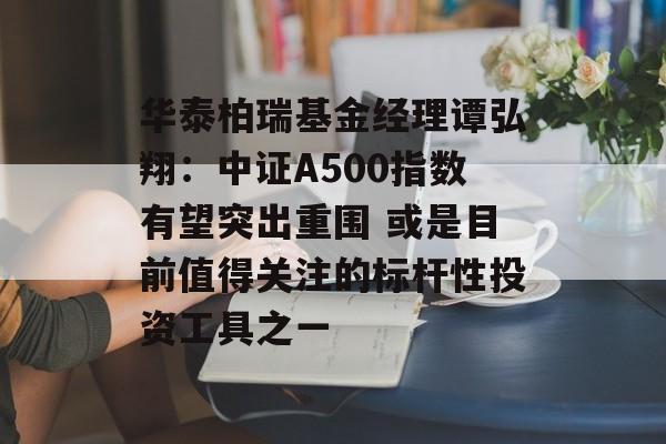 华泰柏瑞基金经理谭弘翔:中证A500指数有望突出重围 或是目前值得关注的标杆性投资工具之一 华泰柏瑞基金经理谭弘翔:中证A500指数有望突出重围 或是目前值得关注的标杆性投资工具之一