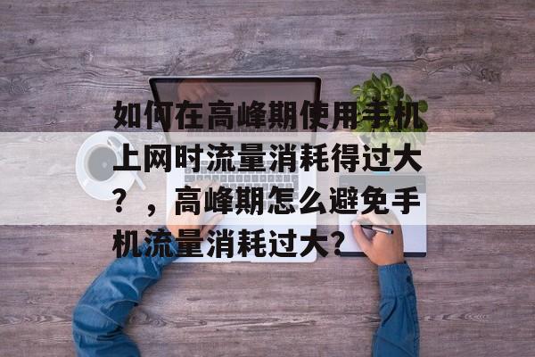 如何在高峰期使用手机上网时流量消耗得过大?,高峰期怎么避免手机流量消耗过大? 如何在高峰期使用手机上网时流量消耗得过大?,高峰期怎么避免手机流量消耗过大?
