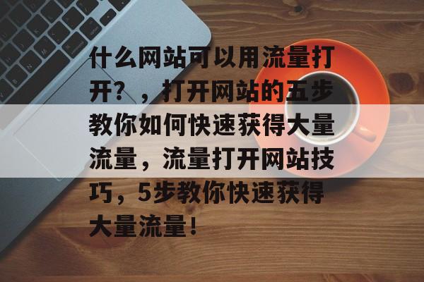 什么网站可以用流量打开?,打开网站的五步教你如何快速获得大量流量,流量打开网站技巧,5步教你快速获得大量流量! 什么网站可以用流量打开?,打开网站的五步教你如何快速获得大量流量,流量打开网站技巧,5步教你快速获得大量流量!