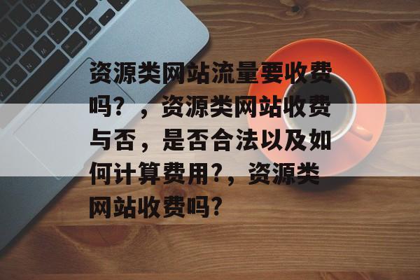 资源类网站流量要收费吗？，资源类网站收费与否，是否合法以及如何计算费用?，资源类网站收费吗?