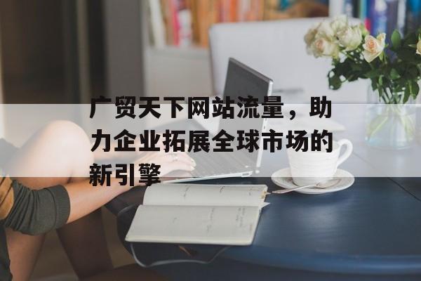 广贸天下网站流量，助力企业拓展全球市场的新引擎