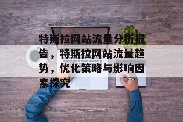 特斯拉网站流量分析报告,特斯拉网站流量趋势,优化策略与影响因素探究 特斯拉网站流量分析报告,特斯拉网站流量趋势,优化策略与影响因素探究