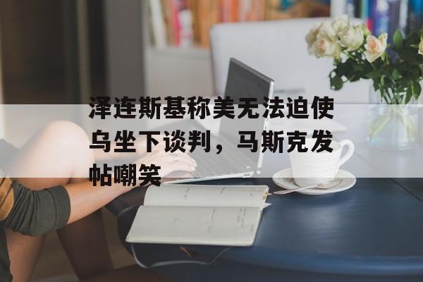 泽连斯基称美无法迫使乌坐下谈判，马斯克发帖嘲笑