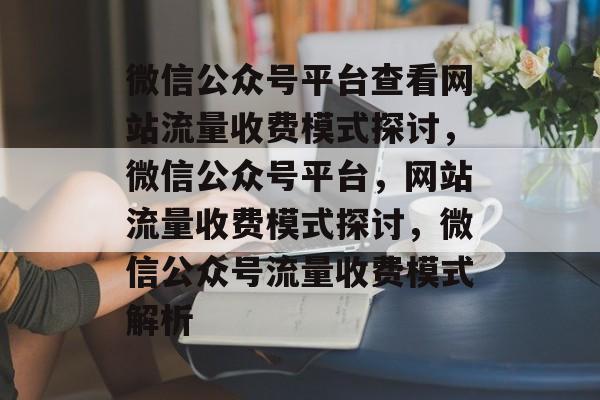 微信公众号平台查看网站流量收费模式探讨，微信公众号平台，网站流量收费模式探讨，微信公众号流量收费模式解析