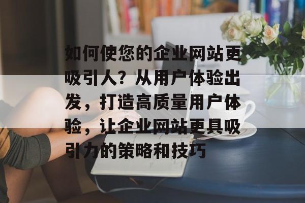 如何使您的企业网站更吸引人？从用户体验出发，打造高质量用户体验，让企业网站更具吸引力的策略和技巧