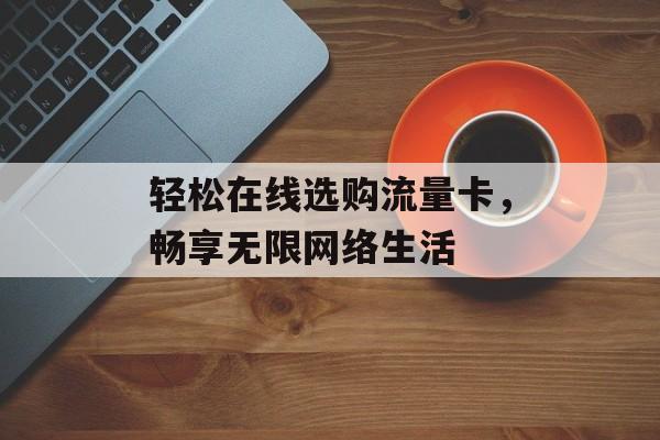 轻松在线选购流量卡,畅享无限网络生活 轻松在线选购流量卡,畅享无限网络生活