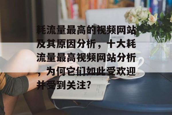 耗流量最高的视频网站及其原因分析,十大耗流量最高视频网站分析,为何它们如此受欢迎并受到关注? 耗流量最高的视频网站及其原因分析,十大耗流量最高视频网站分析,为何它们如此受欢迎并受到关注?