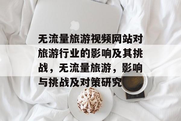 无流量旅游视频网站对旅游行业的影响及其挑战,无流量旅游,影响与挑战及对策研究 无流量旅游视频网站对旅游行业的影响及其挑战,无流量旅游,影响与挑战及对策研究
