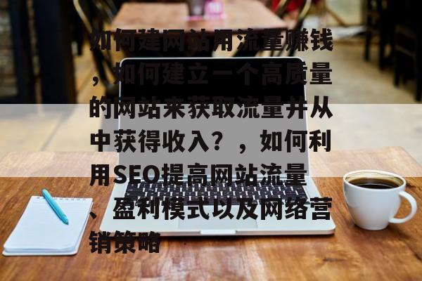 如何建网站用流量赚钱,如何建立一个高质量的网站来获取流量并从中获得收入?,如何利用SEO提高网站流量、盈利模式以及网络营销策略 如何建网站用流量赚钱,如何建立一个高质量的网站来获取流量并从中获得收入?,如何利用SEO提高网站流量、盈利模式以及网络营销策略