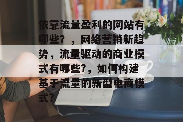 依靠流量盈利的网站有哪些？，网络营销新趋势，流量驱动的商业模式有哪些?，如何构建基于流量的新型电商模式?